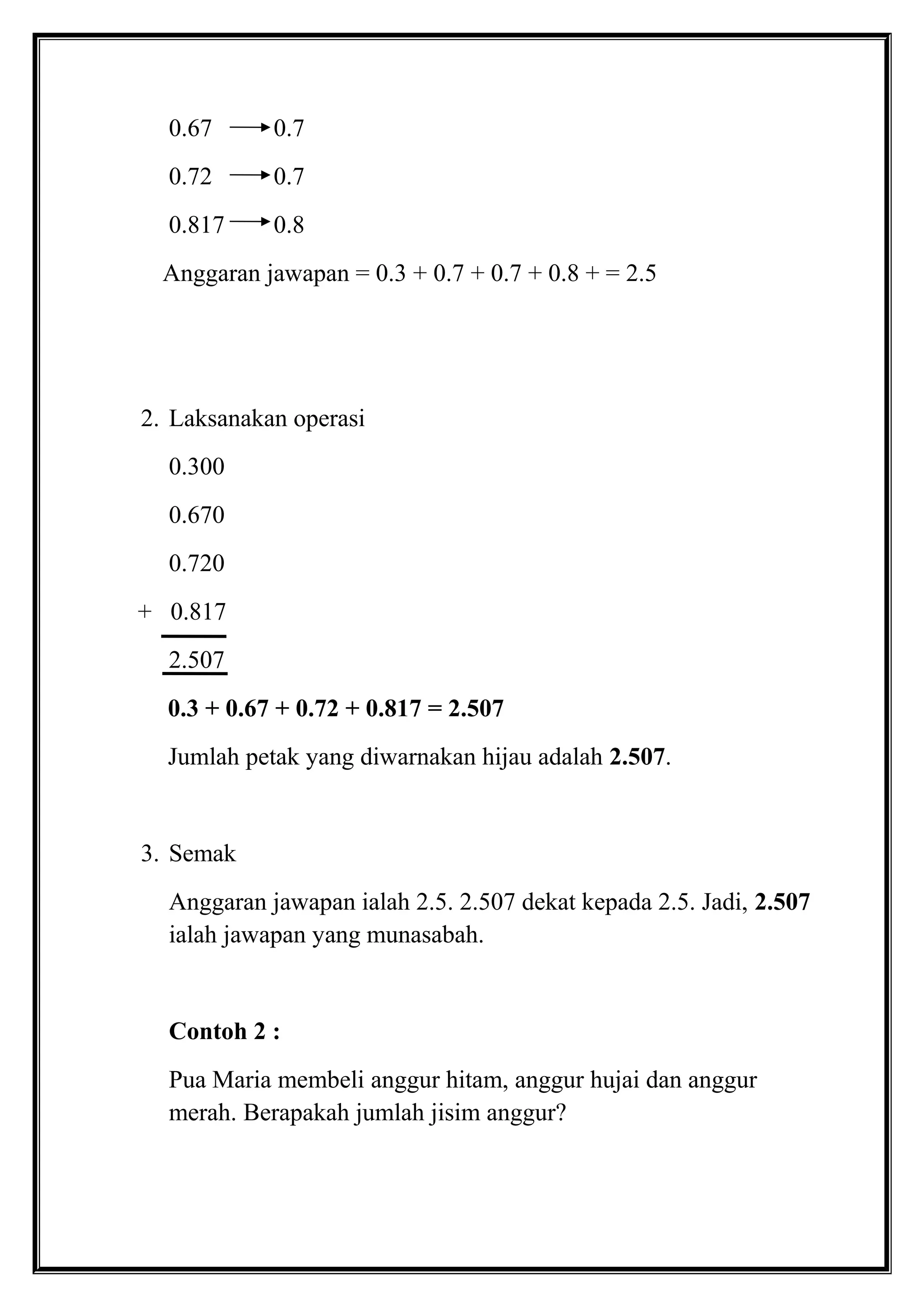 0.67 0.7
0.72 0.7
0.817 0.8
Anggaran jawapan = 0.3 + 0.7 + 0.7 + 0.8 + = 2.5
2. Laksanakan operasi
0.300
0.670
0.720
+ 0.817
2.507
0.3 + 0.67 + 0.72 + 0.817 = 2.507
Jumlah petak yang diwarnakan hijau adalah 2.507.
3. Semak
Anggaran jawapan ialah 2.5. 2.507 dekat kepada 2.5. Jadi, 2.507
ialah jawapan yang munasabah.
Contoh 2 :
Pua Maria membeli anggur hitam, anggur hujai dan anggur
merah. Berapakah jumlah jisim anggur?
 