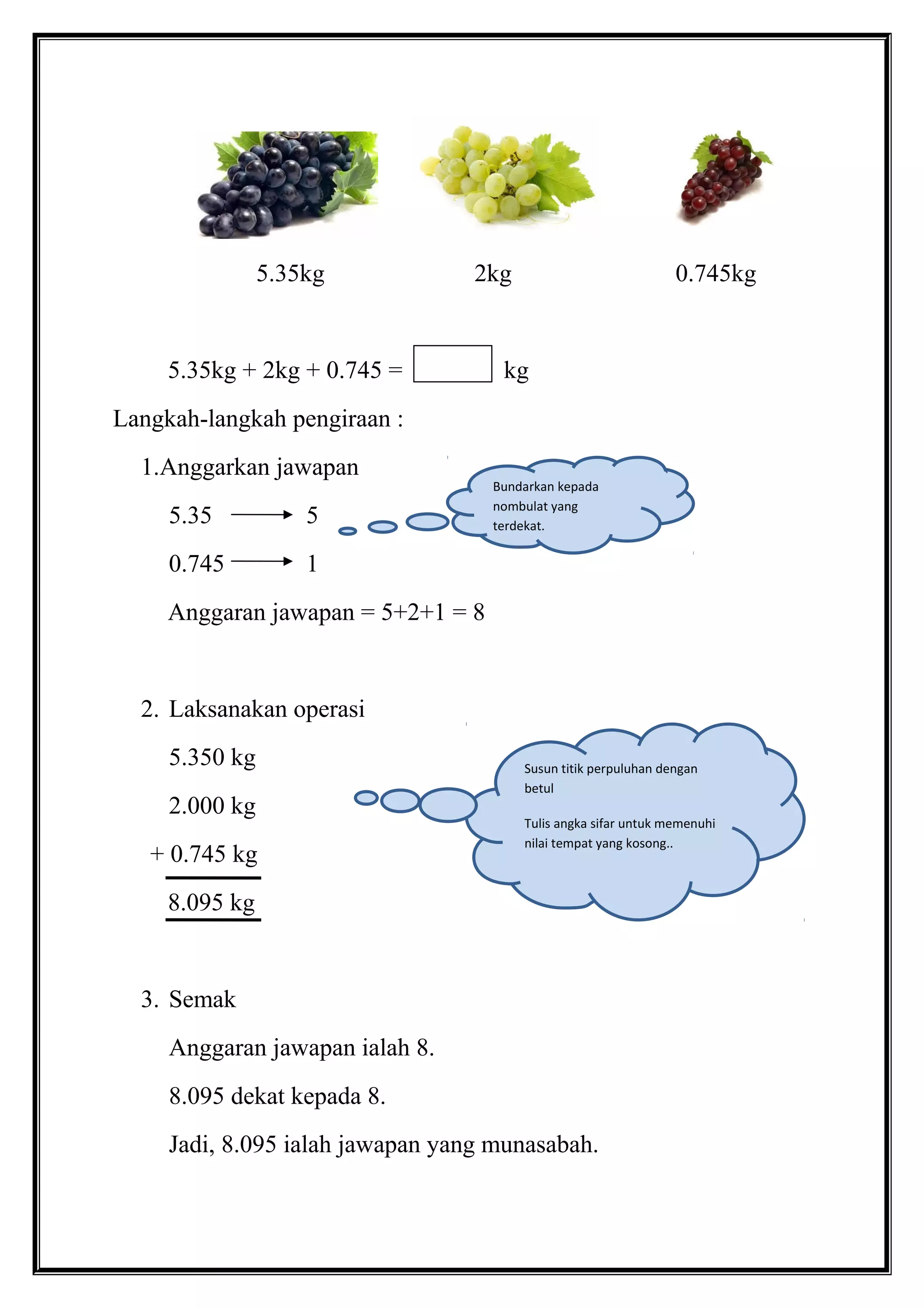 5.35kg 2kg 0.745kg
5.35kg + 2kg + 0.745 = kg
Langkah-langkah pengiraan :
1.Anggarkan jawapan
5.35 5
0.745 1
Anggaran jawapan = 5+2+1 = 8
2. Laksanakan operasi
5.350 kg
2.000 kg
+ 0.745 kg
8.095 kg
3. Semak
Anggaran jawapan ialah 8.
8.095 dekat kepada 8.
Jadi, 8.095 ialah jawapan yang munasabah.
Bundarkan kepada
nombulat yang
terdekat.
Susun titik perpuluhan dengan
betul
Tulis angka sifar untuk memenuhi
nilai tempat yang kosong..
 