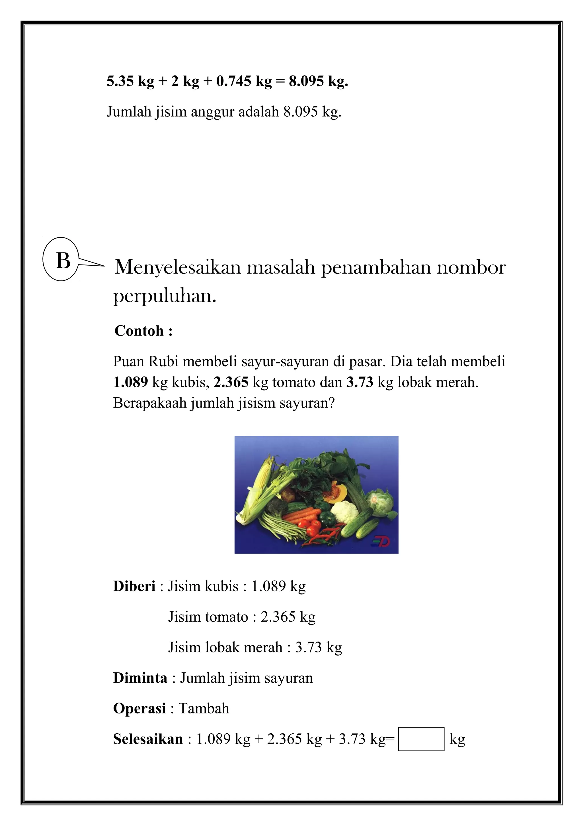 5.35 kg + 2 kg + 0.745 kg = 8.095 kg.
Jumlah jisim anggur adalah 8.095 kg.
Menyelesaikan masalah penambahan nombor
perpuluhan.
Contoh :
Puan Rubi membeli sayur-sayuran di pasar. Dia telah membeli
1.089 kg kubis, 2.365 kg tomato dan 3.73 kg lobak merah.
Berapakaah jumlah jisism sayuran?
Diberi : Jisim kubis : 1.089 kg
Jisim tomato : 2.365 kg
Jisim lobak merah : 3.73 kg
Diminta : Jumlah jisim sayuran
Operasi : Tambah
Selesaikan : 1.089 kg + 2.365 kg + 3.73 kg= kg
B
 