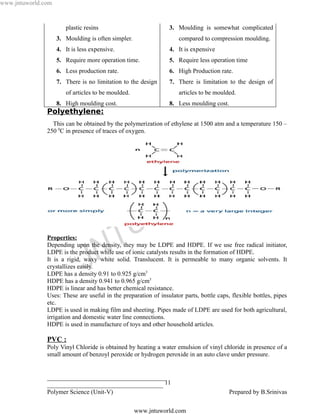 www.jntuworld.com


                       plastic resins                           3. Moulding is somewhat complicated
                    3. Moulding is often simpler.                   compared to compression moulding.
                    4. It is less expensive.                    4. It is expensive
                    5. Require more operation time.             5. Require less operation time
                    6. Less production rate.                    6. High Production rate.
                    7. There is no limitation to the design     7. There is limitation to the design of
                       of articles to be moulded.                   articles to be moulded.
                    8. High moulding cost.                      8. Less moulding cost.
               Polyethylene:
                 This can be obtained by the polymerization of ethylene at 1500 atm and a temperature 150 –
               250 0C in presence of traces of oxygen.




                                                                                  L D
                                                                  O R
                                                    U W
               Properties:


                                    N T
               Depending upon the density, they may be LDPE and HDPE. If we use free radical initiator,


                               J
               LDPE is the product while use of ionic catalysts results in the formation of HDPE.
               It is a rigid, waxy white solid. Translucent. It is permeable to many organic solvents. It
               crystallizes easily.
               LDPE has a density 0.91 to 0.925 g/cm3
               HDPE has a density 0.941 to 0.965 g/cm3
               HDPE is linear and has better chemical resistance.
               Uses: These are useful in the preparation of insulator parts, bottle caps, flexible bottles, pipes
               etc.
               LDPE is used in making film and sheeting. Pipes made of LDPE are used for both agricultural,
               irrigation and domestic water line connections.
               HDPE is used in manufacture of toys and other household articles.

               PVC :
               Poly Vinyl Chloride is obtained by heating a water emulsion of vinyl chloride in presence of a
               small amount of benzoyl peroxide or hydrogen peroxide in an auto clave under pressure.


               ______________________________________
               _____________________________________ 11
               Polymer Science (Unit-V)                                                  Prepared by B.Srinivas

                                                    www.jntuworld.com
 