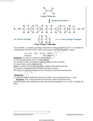 www.jntuworld.com




                                                                                L D
               Vinyl chloride, so needed is generally prepared by treating acetylene at 1 to 1.5 atmospheres
               with hydrogen chloride at 600C to 800C in the presence of metal chloride as catalyst.

                                 CH = CH + HCl  CH2 = CH Cl
                                Acetylene

                                                                 O R
                                                         Vinyl chloride
               Properties: It occurs as a colourless rigid material.
               It is having high density and low softening point.



                                                U W
               It is resistant to light, atmospheric oxygen, inorganic acids and alkalis.
               It is most widely used synthetic plastic.
               Uses: It is mainly used as cable insulation, leather cloth, packing and toys.


                                    T
               It is used for manufacturing of film, sheet and floor covering.
               PVC pipes are used for carrying corrosive chemicals in petrochemical factories.


                                  N
                Nylon-6,6:
                             J
               It is prepared by Hexamethylene diamine and Adipic acid are polymerized in 1:1 ratio.
                   Properties: This is linear polymer not resistant to alkali and mineral acids.
               Oxidising agents like hydrogen peroxide, potassium permanganate etc. are able to degrade the
               fibres.




               ______________________________________
               _____________________________________ 12
               Polymer Science (Unit-V)                                               Prepared by B.Srinivas

                                                 www.jntuworld.com
 