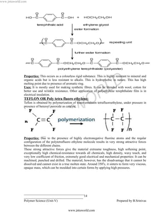 www.jntuworld.com




               Properties: This occurs as a colourless rigid substance. This is highly resistant to mineral and

               melting point due to presence of aromatic ring.

                                                                                 L D
               organic acids but is less resistant to alkalis. This is hydrophobic in nature. This has high

               Uses: It is mostly used for making synthetic fibres. It can be blended with wool, cotton for


               TEFLON OR Poly tetra fluoro ethylene:
                                                                  O R
               better use and wrinkle resistance. Other application of polyethylene terephthalate film is in
               electrical insulation.

               Teflon is obtained by polymerization of water-emulsion tetrafluoroethylene, under pressure in


                                                   W
               presence of benzoyl peroxide as catalyst.



                                                 U
                                   N T
                              J
               Properties: Due to the presence of highly electronegative fluorine atoms and the reqular
               configuration of the polytetrafluoro ethylene molecule results in very strong attractive forces
               between the different chains.
               These strong attractive forces give the material extreame toughness, high softening point,
               exceptionally high chemical-resistance towards all chemicals, high density, waxy touch, and
               very low coefficient of friction, extremely good electrical and mechanical properties: It can be
               machined, punched and drilled. The material, however, has the disadvantage that it cannot be
               dissolved and cannot exist in a true molten state. Around 3500c, it sinters to form very viscous,
               opaque mass, which can be moulded into certain forms by applying high pressures.




               ______________________________________
               _____________________________________ 14
               Polymer Science (Unit-V)                                                 Prepared by B.Srinivas

                                                  www.jntuworld.com
 