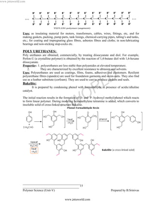 www.jntuworld.com




               Uses: as insulating material for motors, transformers, cables, wires, fittings, etc, and for
               making gaskets, packing, pump parts, tank linings, chemical-carrying pipes, tubing’s and tanks,
               etc,; for coating and impregnating glass fibres, asbestos fibres and cloths; in non-lubricating
               bearings and non-sticking stop-cocks etc.

               POLY URETHANES:
               Poly urethanes are obtained, commercially, by treating diisocyanate and diol. For example,
               Perlon-U (a crystalline polymer) is obtained by the reaction of 1,4-butane diol with 1,6-hexane
               diisocyanate.
               Properties: 1. polyurethanes are less stable than polyamides at elevated temperature.
                   2.         They are characterized by excellent resistance to abrasion and solvents.
               Uses: Polyurethanes are used as coatings, films, foams, adhesives and elastomers. Resilient



                                                                                L D
               polyurethane fibres (spandex) are used for foundation garments and swim-suits. They also find
               use as a leather substitute (corfoam). They are used to cast to produce gaskets and seals.
               Bakelite:

               catalyst.


                                                                 O R
                       It is prepared by condensing phenol with formaldehyde in presence of acidic/alkaline


               The initial reaction results in the formation of O- and P- hydroxyl methyl/phenol which reacts


                                                  W
               to form linear polymer. During modeling hexamethylene tetramine is added, which converts to
               insoluble solid of cross-linked structure Bakalite.


                                                U
                                  N T
                             J


               ______________________________________
               _____________________________________ 15
               Polymer Science (Unit-V)                                                Prepared by B.Srinivas

                                                 www.jntuworld.com
 