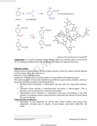 www.jntuworld.com




                                                                                   L D
                                                                   O R
               Applications: It is used for making electric insulator parts like switches, plugs, switch boards
               etc. For making moulded articles like telephone parts cabinet of radio and television.


               Silicone resins:
                                                 U W
                                     T
               Silicone resins contain alternate silicone-oxygen structure, which has organic radicals attached
               to silicon atoms. Thus, their structure is:


                                   N
               Where R= alkyl or phenyl radical


                              J
               Preparation: reacting silicon with alkyl halide or silicon halide with Grignard reagent.
               The reaction product is fractionally distilled to get different organo-silicon chlorides, which are
               then polymerized by carefully controlled hydrolysis.
                   1. Dimethyl-silicon dichloride is ‘bifunctional’ and can yield very long chain polymers,
                        E.g.
                   2. Trimethyl silicon chloride is ‘monofunctional’ and hence, a ‘chain-stopper’. This is,
                        therefore, used in proportions to limit the chain-length.
                   3. Monomethyl silicon chlorides is ‘trifunctional’ and goes cross-linking to the final
                        polymer. Its proportion used in polymerization, determines the amount of cross-linking
                        that can be obtained.
               Characteristics of silicones:
                   1. Depending on the proportion of various alkyl silicon halides used during their
                        preparation, silicones may be liquids, viscous liquids, semi-solid, rubber-like and
                        solids.



               ______________________________________
               _____________________________________ 16
               Polymer Science (Unit-V)                                                   Prepared by B.Srinivas

                                                  www.jntuworld.com
 