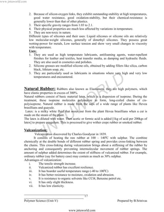 www.jntuworld.com


                    2. Because of silicon-oxygen links, they exhibit outstanding-stability at high temperatures,
                        good water resistance, good oxidation-stability, but their chemical-resistance is
                        generally lower than that of other plastics.
                    3. Their specific gravity ranges from 1.03 to 2.1.
                    4. Their physical properties are much less affected by variations in temperature.
                    5. They are non-toxic in nature.
                    Different types of silicones and their uses: Liquid silicones or silicone oils are relatively
                    low molecular-weight silicones, generally of dimethyl silicones. They possess great
                    wetting-power for metals, Low surface tension and show very small changes in viscosity
                    with temperature.
                    Uses:
                    1. They are used as high temperature lubricants, antifoaming agents, water-repellent
                        finishes for leather and textiles, heat transfer media, as damping and hydraulic fluids.
                        They are also used in cosmetics and polishes.
                    2. Silicone greases are modified silicone oils, obtained by adding fillers like silica, carbon
                        black, lithium soap, etc.
                    3. They are particularly used as lubricants in situations where very high and very low
                        temperatures and encountered.


               Natural Rubber:
                                                                                   L D
                                          Rubbers also known as Elastomers, they are high polymers, which
               have elastic properties in excess of 300%.


                                                                   O R
               Natural rubbers consist of basic material latex, which is a dispersion of isoprene. During the
               treatment, these isoprene molecules polymerize to form, long-coiled chains of cis-
               polyisoprene. Natural rubber is made from the saps of a wide range of plants like Hevea
               brasillians and guayule.
                                                    W
                Latex: is a milky white fluid that oozes out from the plant Hevea brasillians when a cut is
               made on the steam of the plant.
                                                  U
                                      T
               The latex is diluted with water. Then acetic or formic acid is added [1kg of acid per 200kgs of
               latex] to prepare coagulum. This is processed to give wither crepe rubber or smoked rubber.


                                    N
               Vulcanization:
                               J
                         Vulcanization discovered by Charles Goodyear in 1839.
                        It consists of heating the raw rubber at 100 – 1400C with sulphur. The combine
               chemically at the double bonds of different rubber spring and provides cross-linking between
               the chains. This cross-linking during vulcanization brings about a stiffening of the rubber by
               anchoring and consequently preventing intermolecular movement of rubber springs. The
               amount of sulphur added determines the extent of stiffness of vulcanized rubber. For example,
               ordinary rubber (say for battery case) may contain as much as 30% sulphur.
               Advantages of vulcanization:
                   i.       The tensile strength increase.
                   ii.      Vulcanized rubber has excellent resilience.
                   iii.     It has boarder useful temperature range (-40 to 1000C)
                   iv.      It has better resistance to moisture, oxidation and abrasion.
                   v.       It is resistance to organic solvents like CCl4, Benzene petrol etc.
                   vi.      It has only slight thickness.
                   vii.     It has low elasticity.

               ______________________________________
               _____________________________________ 17
               Polymer Science (Unit-V)                                                   Prepared by B.Srinivas

                                                   www.jntuworld.com
 