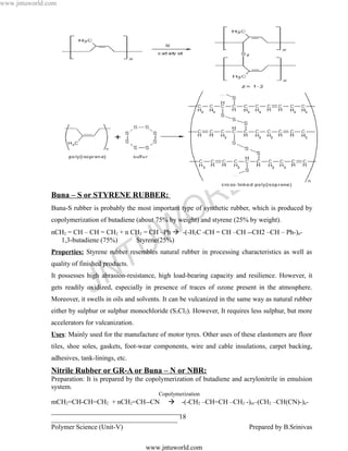 www.jntuworld.com




                                                                                 L D
               Buna – S or STYRENE RUBBER:


                                                                 O R
               Buna-S rubber is probably the most important type of synthetic rubber, which is produced by
               copolymerization of butadiene (about 75% by weight) and styrene (25% by weight).

                 1,3-butadiene (75%)

                                                 U W
               nCH2 = CH – CH = CH2 + n CH2 = CH –Ph  -(-H2C -CH = CH –CH --CH2 –CH – Ph-)n-
                                         Styrene(25%)



                                     T
               Properties: Styrene rubber resembles natural rubber in processing characteristics as well as
               quality of finished products.

                                   N
                              J
               It possesses high abrasion-resistance, high load-bearing capacity and resilience. However, it
               gets readily oxidized, especially in presence of traces of ozone present in the atmosphere.
               Moreover, it swells in oils and solvents. It can be vulcanized in the same way as natural rubber
               either by sulphur or sulphur monochloride (S2Cl2). However, It requires less sulphur, but more
               accelerators for vulcanization.
               Uses: Mainly used for the manufacture of motor tyres. Other uses of these elastomers are floor
               tiles, shoe soles, gaskets, foot-wear components, wire and cable insulations, carpet backing,
               adhesives, tank-linings, etc.
               Nitrile Rubber or GR-A or Buna – N or NBR:
               Preparation: It is prepared by the copolymerization of butadiene and acrylonitrile in emulsion
               system.
                                                      Copolymerization
               mCH2=CH-CH=CH2 + nCH2=CH--CN  -(-CH2 –CH=CH –CH2 -)m–(CH2 –CH(CN)-)n-
               ______________________________________
               _____________________________________ 18
               Polymer Science (Unit-V)                           Prepared by B.Srinivas

                                                 www.jntuworld.com
 