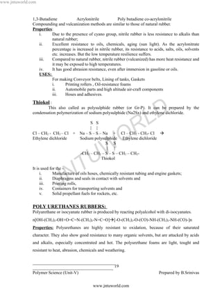 www.jntuworld.com


               1,3-Butadiene             Acrylonitrile            Poly butadiene co-acrylonitrile
               Compounding and vulcanization methods are similar to those of natural rubber.
               Properties:
                   i.     Due to the presence of cyano group, nitrile rubber is less resistance to alkalis than
                          natural rubber;
                   ii.    Excellent resistance to oils, chemicals, aging (sun light). As the acrylonitrate
                          percentage is increased in nitrile rubber, its resistance to acids, salts, oils, solvents
                          etc. increases. But the low temperature resilience suffers.
                   iii.   Compared to natural rubber, nitrile rubber (vulcanized) has more heat resistance and
                          it may be exposed to high temperatures.
                   iv.    It has good abrasion resistance, even after immersion in gasoline or oils.
                   USES:
                          For making Conveyor belts, Lining of tanks, Gaskets
                          i.      Printing rollers , Oil-resistance foams
                          ii.     Automobile parts and high altitude air-craft components
                          iii.    Hoses and adhesives.
               Thiokol :



                                                                                    L D
                       This also called as polysulphide rubber (or Gr-P). It can be prepared by the
               condensation polymerization of sodium polysulphide (Na2Sx) and ethylene dichloride.



               Cl – CH2 - CH2 – Cl
               Ethylene dichloride
                                       +
                                                 S S
                                                 | |


                                                                   O R
                                           Na – S – S – Na + Cl – CH2 - CH2- Cl 
                                           Sodium polysulphide Ethylene dichloride


                                                    W
                                                         S S
                                                          |  |



               It is used for the -
                                     T            U
                                           -CH2 – CH2 – S – S – CH2 – CH2-
                                                       Thiokol


                    i.
                    ii.
                    iii.
                    iv.
                                   N
                            Manufacture of oils hoses, chemically resistant tubing and engine gaskets;


                              J
                            Diaphragms and seals in contact with solvents and
                            Printing rolls,
                            Containers for transporting solvents and
                    v.      Solid propellant fuels for rockets, etc.


               POLY URETHANES RUBBERS:
               Polyurethane or isocyanate rubber is produced by reacting polyalcohol with di-isocyanates.
               n[OH-(CH2)2-OH+O=C=N-(CH2)2-N=C=O][-O-(CH2)2-O-(CO)-NH-(CH2)2-NH-(CO)-]n
               Properties: Polyurethanes are highly resistant to oxidation, because of their saturated
               character. They also show good resistance to many organic solvents, but are attacked by acids
               and alkalis, especially concentrated and hot. The polyurethane foams are light, tought and
               resistant to heat, abrasion, chemicals and weathering.

               ______________________________________
               _____________________________________ 19
               Polymer Science (Unit-V)                                                   Prepared by B.Srinivas

                                                   www.jntuworld.com
 