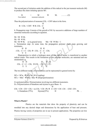 www.jntuworld.com


               The second part of initiation under the addition of this radical to the just moment molecule (M)
               to produce the chain initiating species M1.

                         R              +          M                 M1      ……….(2)
                    Free radical            monomer molecule

               Thus the polymerization of monomer CH2 = CHY taken in the form.
                                                    H
                     R + CH2 = CHY  R- CH2 – C
                                                     R
               b. Propagation step: Consists of the growth of M1 by successive additions of large numbers of
               monomer molecules according to equation.

               M1+ M  M2
               M2+ M  M3
               M3+ M  M4 or in general terms             Mn + M  Mn + 1
               c. Termination step: At some time, the propagation polymer chain steps growing and


                                                                                   D
               terminates.
                          H H                      H H
                 - CH2 – C + C – CH2  - CH2 – C – C – CH2
                          Y Y                      Y Y

                                                                      R          L
                     Disproportion in which a hydrogen atom of one radical center is transferred to another
               radical center. This results in the formations of two polymer molecules, are saturated and one
               unsaturated e.g.
                          H H                       H     H H       O
                                                    Y

                                                       U W
                    CH2 – C + C – CH2  CH2 – CH + C = C –
                          Y Y                            Y




                                       N T
               The two different modes of terminations can be represented in general terms by:

               M*n + M*m  M*n+m  (Coupling)


                               J
               M*n + Mm*  Mn + Mm  (Disproportionation)

               Co-polymerization: Polymerization involving two different monomers.
               Ex. Polymerization of butadiene and styrene to gave Buna –S.
                                                               H
               CH2 = CH – CH = CH2 + nx CH2 = CH –Ph  -C -CH = CH –CH - -CH2 –CH -
                   1,3-butadiene (75%)       Styrene(25%)          H               x Ph                n




               What is Plastic?
                                   Plastics are the materials that show the property of plasticity and can be
               moulded into any desired shape and dimensions by the application of heat and pressure.
               Plastics having variety of properties are in use in present applications. The properties are low

               ______________________________________
               _____________________________________ 2
               Polymer Science (Unit-V)                                                Prepared by B.Srinivas

                                                       www.jntuworld.com
 