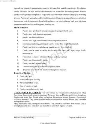 www.jntuworld.com


               thermal and electrical conductivities, easy to fabricate, low specific gravity etc. The plastics
               can be fabricated for large number of colours and can be used for decorative purpose. Plastics
               can be used to produce complicated shapes and accurate dimensions very cheaply by moulding
               process. Plastics are generally used for making automobile parts, goggle, telephones, electrical
               instruments, optical instruments, household appliances etc. plastics having high wear resistance
               properties can be used for making gears, bearings etc.
               Merits of Plastics
                    1.     Plastics have good shock absorption capacity compared with steel.
                    2.     Plastics have high abrasion resistance.
                    3.     plastics are chemically inert.
                    4.     Plastics have high corrosion resistance compared to metals.
                    5.     Mounding, machining, drilling etc. can be easily done on plastic materials.
                    6.
                    7.
                                                                                    L D
                           Plastics are light in weight having specific gravity from 1 to 2, 4.
                           Plastics can be made according to the order like hard, soft, rigid, tough, brittle,


                    8.
                    9.
                           malleable etc.



                                                                     O R
                           Fabrication of plastics into desired shape and size is cheap.
                           Plastics are dimensionally stable.
                    10.
                    11.

                                                     U W
                           Plastics are don’t absorb water.
                           Thermal coefficient of expansion of plastic is low.
                    12.

                                      T
                            Excellent outer finish can be obtained on plastic products.
               Demerits of Plastics

                                    N
                               J
                    1. Plastics are soft
                    2. Plastics have poor ductility.
                    3. Resistance to heat is less.
                    4. Cost of plastics is high.
                    5. Plastics can deform under load.
               THERMOSET PLASTICS: They are formed by condensation polymerization. They
               have three dimensional network structures. The cross links and bonds retain their strength on
               heating and hence they do not soften on heating. On prolong heating however, charming of
               polymers is caused. They retain the shape and structure even on heating. Hence, they cannot be
               reshaped and reused.
               They are usually, hard, strong and more brittle. They cannot be reclaimed from wastes. Due to
               strong bonds and cross-links they are insoluble in almost all organic solvents.


               ______________________________________
               _____________________________________ 3
               Polymer Science (Unit-V)                                                    Prepared by B.Srinivas

                                                     www.jntuworld.com
 