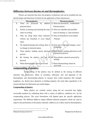 www.jntuworld.com




               Difference between thermo set and thermoplastics.
                         Plastics are materials that show the property of plasticity and can be moulded into any
               desired shape and dimension of articles by the application of heat and pressure.
                                Thermoplastics                                  Thermoset plastics
                    1.    These are processed         by    addition 1. These are proceed by condensation
                          polymerization.                               Polymerization.
                    2.    Softens on heating and retaining the same 2. These are infusible and insoluble
                          chain on cooling.                             mass on heating i.e., heat resistance.
                    3.    They are along chain linear polymers 3. They are branched or cross-linked
                          without any branched or cross linked           Polymer.
                          chain.
                    4.
                          no change in chemical nature.
                                                                       On heating.

                                                                                    L D
                          On repeated heating and cooling, there is 4. Some sort of chemical changes occur


                    5.


                    6.
                          process.

                                                                   O R
                          These plastics undergo purely physical 5.These Plastics undergo physical as well
                                                                   As chemical process.

                          By heating the plastics, thy can be 6. These plastics cannot be proceed by


                    7.
                          proceed.


                                                  U W
                          Waste thermoplastics can be recovered.
                                                                 heating.

                                                                      7. Waste thermosetting cannot be


                                       T
                                                                         recovered.
               compounding of plastics:


                                J    N
                                Compounding of the plastics may be defined as the mixing of different
               materials like plasticizers, fillers of extenders, lubricants, dies and pigments to the
               thermoplastic and thermosetting plastics to increase their useful properties like strength,
               toughness, etc. Resins have plasticity or binding property, but need other ingredients to be
               mixed with them for fabrication into useful shapes.
               Compounding of plastics:
                                Many plastics are virtually useless along but are converted into highly
               serviceable products by combining them with a variety of additives, stabilizers etc., by the
               compounding process. The exact formulation will depend upon the specific application
               requirement. The different additives impart different physical properties which are used to
               improve the performance of the plastic materials. Additives are widely used for thermoplastics,

               ______________________________________
               _____________________________________ 4
               Polymer Science (Unit-V)                                                   Prepared by B.Srinivas

                                                   www.jntuworld.com
 