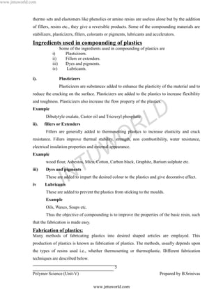 www.jntuworld.com


               thermo sets and elastomers like phenolics or amino resins are useless alone but by the addition
               of fillers, resins etc., they give a reversible products. Some of the compounding materials are
               stabilizers, plasticizers, fillers, colorants or pigments, lubricants and accelerators.

               Ingredients used in compounding of plastics
                                  Some of the ingredients used in compounding of plastics are
                           i)        Plasticizers.
                           ii)       Fillers or extenders.
                           iii)      Dyes and pigments.
                           iv)       Lubricants.

               i).                Plasticizers
                                  Plasticizers are substances added to enhance the plasticity of the material and to
               reduce the cracking on the surface. Plasticizers are added to the plastics to increase flexibility
               and toughness. Plasticizers also increase the flow property of the plastics.
               Example
                       Dibutytyle oxalate, Castor oil and Tricresyl phosphate
                                                                                     L D
               ii).   fillers or Extenders

                                                                        R
                       Fillers are generally added to thermosetting plastics to increase elasticity and crack

                                                                      O
               resistance. Fillers improve thermal stability, strength, non combustibility, water resistance,


               Example

                                                    U W
               electrical insulation properties and external appearance.




               iii)

                                       N
                       Dyes and pigments
                                         T
                       wood flour, Asbestos, Mica, Cotton, Carbon black, Graphite, Barium sulphate etc.




               iv     Lubricants
                                  J
                       These are added to impart the desired colour to the plastics and give decorative effect.


                       These are added to prevent the plastics from sticking to the moulds.
                       Example
                       Oils, Waxes, Soaps etc.
                       Thus the objective of compounding is to improve the properties of the basic resin, such
               that the fabrication is made easy.
               Fabrication of plastics:
               Many methods of fabricating plastics into desired shaped articles are employed. This
               production of plastics is known as fabrication of plastics. The methods, usually depends upon
               the types of resins used i.e., whether thermosetting or thermoplastic. Different fabrication
               techniques are described below.
               ______________________________________
               _____________________________________ 5
               Polymer Science (Unit-V)                                                     Prepared by B.Srinivas

                                                     www.jntuworld.com
 