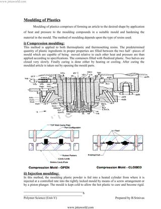 www.jntuworld.com




               Moulding of Plastics
                      Moulding of plastics comprises of forming an article to the desired shape by application
               of heat and pressure to the moulding compounds in a suitable mould and hardening the
               material in the mould. The method of moulding depends upon the type of resins used.
               i) Compression moulding:
               This method is applied to both thermoplastic and thermosetting resins. The predetermined
               quantity of plastic ingredients in proper properties are filled between the two half –pieces of
               mould which are capable of being moved relative to each other heat and pressure are than
               applied according to specifications. The containers filled with fluidized plastic. Two halves are
               closed very slowly. Finally curing is done either by heating or cooling. After curing the
               moulded article is taken out by opening the mould parts.




                                                                                 L D
                                                                  O R
                                                 U W
                                   N T
                              J

               ii) Injection moulding:
               In this method, the moulding plastic powder is fed into a heated cylinder from where it is
               injected at a controlled rate into the tightly locked mould by means of a screw arrangement or
               by a piston plunger. The mould is kept cold to allow the hot plastic to cure and become rigid.
               ______________________________________
               _____________________________________ 6
               Polymer Science (Unit-V)                                                 Prepared by B.Srinivas

                                                  www.jntuworld.com
 