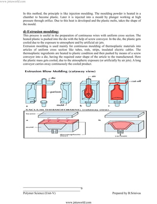 www.jntuworld.com


               In this method, the principle is like injection moulding. The moulding powder is heated in a
               chamber to become plastic. Later it is injected into a mould by plunger working at high
               pressure through orifice. Due to this heat is developed and the plastic melts, takes the shape of
               the mould.

               d) Extrusion moulding:
               This process is useful in the preparation of continuous wires with uniform cross section. The
               heated plastic is pushed into the die with the help of screw conveyor. In the die, the plastic gets
               cooled due to the exposure to atmosphere and by artificial air jets.
               Extrusion moulding is used mainly for continuous moulding of thermoplastic materials into
               articles of uniform cross section like tubes, rods, strips, insulated electric cables. The
               thermoplastic ingredients are heated to plastic condition and then pushed by means of a screw
               conveyor into a die, having the required outer shape of the article to the manufactured. Here
               the plastic mass gets cooled, due to the atmospheric exposure (or artificially by air jets). A long
               conveyor carries away continuously the cooled product.




                                                                                   L D
                                                                   O R
                                                 U W
                                   N T
                              J


               ______________________________________
               _____________________________________ 9
               Polymer Science (Unit-V)                                                   Prepared by B.Srinivas

                                                  www.jntuworld.com
 
