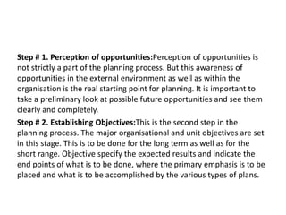 Step # 1. Perception of opportunities:Perception of opportunities is
not strictly a part of the planning process. But this awareness of
opportunities in the external environment as well as within the
organisation is the real starting point for planning. It is important to
take a preliminary look at possible future opportunities and see them
clearly and completely.
Step # 2. Establishing Objectives:This is the second step in the
planning process. The major organisational and unit objectives are set
in this stage. This is to be done for the long term as well as for the
short range. Objective specify the expected results and indicate the
end points of what is to be done, where the primary emphasis is to be
placed and what is to be accomplished by the various types of plans.
 