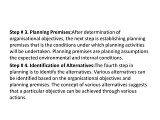 Step # 3. Planning Premises:After determination of
organisational objectives, the next step is establishing planning
premises that is the conditions under which planning activities
will be undertaken. Planning premises are planning assumptions
the expected environmental and internal conditions.
Step # 4. Identification of Alternatives:The fourth step in
planning is to identify the alternatives. Various alternatives can
be identified based on the organisational objectives and
planning premises. The concept of various alternatives suggests
that a particular objective can be achieved through various
actions.
 