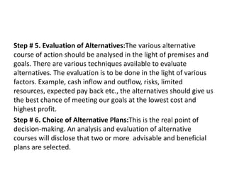 Step # 5. Evaluation of Alternatives:The various alternative
course of action should be analysed in the light of premises and
goals. There are various techniques available to evaluate
alternatives. The evaluation is to be done in the light of various
factors. Example, cash inflow and outflow, risks, limited
resources, expected pay back etc., the alternatives should give us
the best chance of meeting our goals at the lowest cost and
highest profit.
Step # 6. Choice of Alternative Plans:This is the real point of
decision-making. An analysis and evaluation of alternative
courses will disclose that two or more advisable and beneficial
plans are selected.
 
