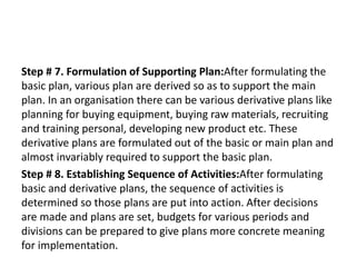 Step # 7. Formulation of Supporting Plan:After formulating the
basic plan, various plan are derived so as to support the main
plan. In an organisation there can be various derivative plans like
planning for buying equipment, buying raw materials, recruiting
and training personal, developing new product etc. These
derivative plans are formulated out of the basic or main plan and
almost invariably required to support the basic plan.
Step # 8. Establishing Sequence of Activities:After formulating
basic and derivative plans, the sequence of activities is
determined so those plans are put into action. After decisions
are made and plans are set, budgets for various periods and
divisions can be prepared to give plans more concrete meaning
for implementation.
 