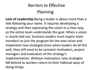 Barriers to Effective
Planning
Lack of Leadership-Being a leader is about more than a
title following your name. It requires developing a
strategy and then expressing the vision in a clear way,
so the entire team understands the goal. When a vision
is clearly laid out, business leaders must inspire team
members to join the program for the new vision and
implement new strategies.Even when leaders do all this
well, they still need to be constant motivators, project
managers and evaluators of the strategy's
implementation. Without motivation, new strategies
fall behind as workers return to their habitual ways of
doing things.
 