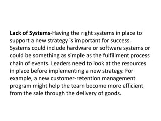 Lack of Systems-Having the right systems in place to
support a new strategy is important for success.
Systems could include hardware or software systems or
could be something as simple as the fulfillment process
chain of events. Leaders need to look at the resources
in place before implementing a new strategy. For
example, a new customer-retention management
program might help the team become more efficient
from the sale through the delivery of goods.
 