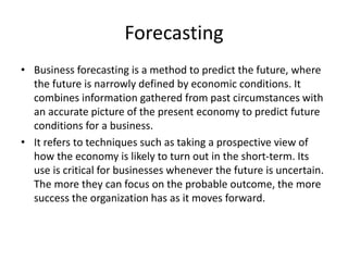 Forecasting
• Business forecasting is a method to predict the future, where
the future is narrowly defined by economic conditions. It
combines information gathered from past circumstances with
an accurate picture of the present economy to predict future
conditions for a business.
• It refers to techniques such as taking a prospective view of
how the economy is likely to turn out in the short-term. Its
use is critical for businesses whenever the future is uncertain.
The more they can focus on the probable outcome, the more
success the organization has as it moves forward.
 