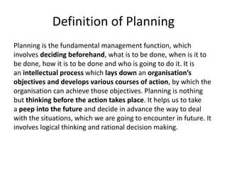 Definition of Planning
Planning is the fundamental management function, which
involves deciding beforehand, what is to be done, when is it to
be done, how it is to be done and who is going to do it. It is
an intellectual process which lays down an organisation’s
objectives and develops various courses of action, by which the
organisation can achieve those objectives. Planning is nothing
but thinking before the action takes place. It helps us to take
a peep into the future and decide in advance the way to deal
with the situations, which we are going to encounter in future. It
involves logical thinking and rational decision making.
 