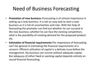 Need of Business Forecasting
• Promotion of new business:-Forecasting is of utmost importance in
setting up a new business. It is not an easy task to start a new
business as it is full of uncertainties and risks. With the help of
forecasting the promoter can find out whether he can succeed in
the new business; whether he can face the existing competition;
what is the possibility of creating demand for the proposed product
etc.
• Estimation of financial requirements:The importance of forecasting
can’t be ignored in estimating the financial requirements of a
concern. Efficient utilisation of capital is a delicate issue before the
management. No business can survive without adequate capital.
But adequacy of either fixed or working capital depends entirely on
sound financial forecasting.
 