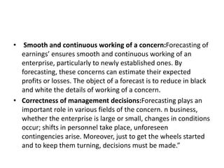 • Smooth and continuous working of a concern:Forecasting of
earnings’ ensures smooth and continuous working of an
enterprise, particularly to newly established ones. By
forecasting, these concerns can estimate their expected
profits or losses. The object of a forecast is to reduce in black
and white the details of working of a concern.
• Correctness of management decisions:Forecasting plays an
important role in various fields of the concern. n business,
whether the enterprise is large or small, changes in conditions
occur; shifts in personnel take place, unforeseen
contingencies arise. Moreover, just to get the wheels started
and to keep them turning, decisions must be made.”
 