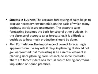 • Success in business:The accurate forecasting of sales helps to
procure necessary raw materials on the basis of which many
business activities are undertaken. The accurate sales
forecasting becomes the basis for several other budgets. In
the absence of accurate sales forecasting, it is difficult to
decide as to how much production should be done.
• Plan Formulation:The importance of correct forecasting is
apparent from the Key role it plays in planning. It should not
go unaccounted that forecasting is an essential element in
planning since planning premises include some forecasts.
There are forecast data of a factual nature having enormous
implication on sound premises.
 