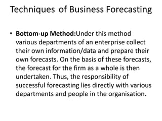 Techniques of Business Forecasting
• Bottom-up Method:Under this method
various departments of an enterprise collect
their own information/data and prepare their
own forecasts. On the basis of these forecasts,
the forecast for the firm as a whole is then
undertaken. Thus, the responsibility of
successful forecasting lies directly with various
departments and people in the organisation.
 