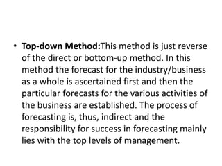• Top-down Method:This method is just reverse
of the direct or bottom-up method. In this
method the forecast for the industry/business
as a whole is ascertained first and then the
particular forecasts for the various activities of
the business are established. The process of
forecasting is, thus, indirect and the
responsibility for success in forecasting mainly
lies with the top levels of management.
 