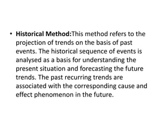 • Historical Method:This method refers to the
projection of trends on the basis of past
events. The historical sequence of events is
analysed as a basis for understanding the
present situation and forecasting the future
trends. The past recurring trends are
associated with the corresponding cause and
effect phenomenon in the future.
 