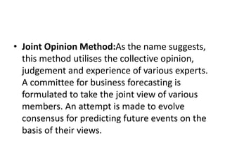 • Joint Opinion Method:As the name suggests,
this method utilises the collective opinion,
judgement and experience of various experts.
A committee for business forecasting is
formulated to take the joint view of various
members. An attempt is made to evolve
consensus for predicting future events on the
basis of their views.
 