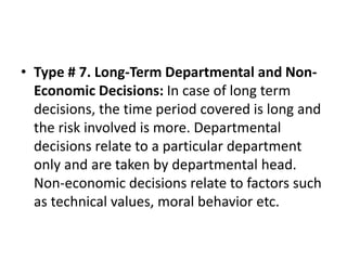 • Type # 7. Long-Term Departmental and Non-
Economic Decisions: In case of long term
decisions, the time period covered is long and
the risk involved is more. Departmental
decisions relate to a particular department
only and are taken by departmental head.
Non-economic decisions relate to factors such
as technical values, moral behavior etc.
 