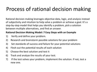 Process of rational decision making
Rational decision making leverages objective data, logic, and analysis instead
of subjectivity and intuition to help solve a problem or achieve a goal. It’s a
step-by-step model that helps you identify a problem, pick a solution
between multiple alternatives, and find an answer.
Rational Decision Making Model: 7 Easy Steps with an Example
1) Verify and define your problem.
2) Research and brainstorm possible solutions for your problem
3) Set standards of success and failure for your potential solutions
4) Flesh out the potential results of each solution
5) Choose the best solution and test it
6) Track and analyze the results of your test.
7) If the test solves your problem, implement the solution. If not, test a
new one.
 
