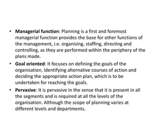 • Managerial function: Planning is a first and foremost
managerial function provides the base for other functions of
the management, i.e. organising, staffing, directing and
controlling, as they are performed within the periphery of the
plans made.
• Goal oriented: It focuses on defining the goals of the
organisation, identifying alternative courses of action and
deciding the appropriate action plan, which is to be
undertaken for reaching the goals.
• Pervasive: It is pervasive in the sense that it is present in all
the segments and is required at all the levels of the
organisation. Although the scope of planning varies at
different levels and departments.
 