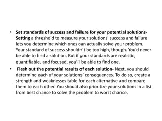 • Set standards of success and failure for your potential solutions-
Setting a threshold to measure your solutions' success and failure
lets you determine which ones can actually solve your problem.
Your standard of success shouldn’t be too high, though. You’d never
be able to find a solution. But if your standards are realistic,
quantifiable, and focused, you’ll be able to find one.
• Flesh out the potential results of each solution- Next, you should
determine each of your solutions’ consequences. To do so, create a
strength and weaknesses table for each alternative and compare
them to each other. You should also prioritize your solutions in a list
from best chance to solve the problem to worst chance.
 