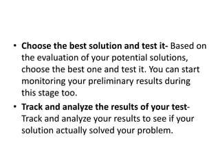 • Choose the best solution and test it- Based on
the evaluation of your potential solutions,
choose the best one and test it. You can start
monitoring your preliminary results during
this stage too.
• Track and analyze the results of your test-
Track and analyze your results to see if your
solution actually solved your problem.
 