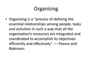 Organizing
• Organising is a “process of defining the
essential relationships among people, tasks
and activities in such a way that all the
organisation’s resources are integrated and
coordinated to accomplish its objectives
efficiently and effectively”. — Pearce and
Robinson
 