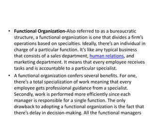 • Functional Organization-Also referred to as a bureaucratic
structure, a functional organization is one that divides a firm’s
operations based on specialties. Ideally, there’s an individual in
charge of a particular function. It’s like any typical business
that consists of a sales department, human relations, and
marketing department. It means that every employee receives
tasks and is accountable to a particular specialist.
• A functional organization confers several benefits. For one,
there’s a total specialization of work meaning that every
employee gets professional guidance from a specialist.
Secondly, work is performed more efficiently since each
manager is responsible for a single function. The only
drawback to adopting a functional organization is the fact that
there’s delay in decision-making. All the functional managers
 