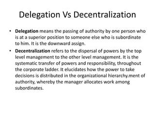 Delegation Vs Decentralization
• Delegation means the passing of authority by one person who
is at a superior position to someone else who is subordinate
to him. It is the downward assign.
• Decentralization refers to the dispersal of powers by the top
level management to the other level management. It is the
systematic transfer of powers and responsibility, throughout
the corporate ladder. It elucidates how the power to take
decisions is distributed in the organizational hierarchy.ment of
authority, whereby the manager allocates work among
subordinates.
 