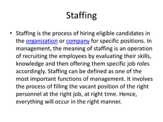Staffing
• Staffing is the process of hiring eligible candidates in
the organization or company for specific positions. In
management, the meaning of staffing is an operation
of recruiting the employees by evaluating their skills,
knowledge and then offering them specific job roles
accordingly. Staffing can be defined as one of the
most important functions of management. It involves
the process of filling the vacant position of the right
personnel at the right job, at right time. Hence,
everything will occur in the right manner.
 
