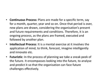 • Continuous Process: Plans are made for a specific term, say
for a month, quarter, year and so on. Once that period is over,
new plans are drawn, considering the organisation’s present
and future requirements and conditions. Therefore, it is an
ongoing process, as the plans are framed, executed and
followed by another plan.
• Intellectual Process: It is a mental exercise at it involves the
application of mind, to think, forecast, imagine intelligently
and innovate etc.
• Futuristic: In the process of planning we take a sneak peek of
the future. It encompasses looking into the future, to analyse
and predict it so that the organisation can face future
challenges effectively.
 