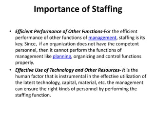 Importance of Staffing
• Efficient Performance of Other Functions-For the efficient
performance of other functions of management, staffing is its
key. Since, if an organization does not have the competent
personnel, then it cannot perform the functions of
management like planning, organizing and control functions
properly.
• Effective Use of Technology and Other Resources- It is the
human factor that is instrumental in the effective utilization of
the latest technology, capital, material, etc. the management
can ensure the right kinds of personnel by performing the
staffing function.
 