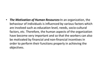 • The Motivation of Human Resources-In an organization, the
behaviour of individuals is influenced by various factors which
are involved such as education level, needs, socio-cultural
factors, etc. Therefore, the human aspects of the organization
have become very important and so that the workers can also
be motivated by financial and non-financial incentives in
order to perform their functions properly in achieving the
objectives.
 