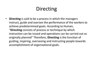 Directing
• Directing is said to be a process in which the managers
instruct, guide and oversee the performance of the workers to
achieve predetermined goals. According to Human,
“Directing consists of process or technique by which
instruction can be issued and operations can be carried out as
originally planned” Therefore, Directing is the function of
guiding, inspiring, overseeing and instructing people towards
accomplishment of organizational goals.
 