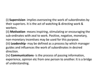 (i) Supervision- implies overseeing the work of subordinates by
their superiors. It is the act of watching & directing work &
workers.
(ii) Motivation- means inspiring, stimulating or encouraging the
sub-ordinates with zeal to work. Positive, negative, monetary,
non-monetary incentives may be used for this purpose.
(iii) Leadership- may be defined as a process by which manager
guides and influences the work of subordinates in desired
direction.
(iv) Communications- is the process of passing information,
experience, opinion etc from one person to another. It is a bridge
of understanding.
 