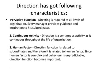 Direction has got following
characteristics:
• Pervasive Function - Directing is required at all levels of
organization. Every manager provides guidance and
inspiration to his subordinates.
2. Continuous Activity - Direction is a continuous activity as it
continuous throughout the life of organization.
3. Human Factor - Directing function is related to
subordinates and therefore it is related to human factor. Since
human factor is complex and behaviour is unpredictable,
direction function becomes important.
.
 