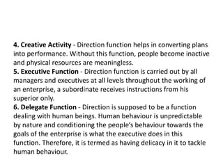 4. Creative Activity - Direction function helps in converting plans
into performance. Without this function, people become inactive
and physical resources are meaningless.
5. Executive Function - Direction function is carried out by all
managers and executives at all levels throughout the working of
an enterprise, a subordinate receives instructions from his
superior only.
6. Delegate Function - Direction is supposed to be a function
dealing with human beings. Human behaviour is unpredictable
by nature and conditioning the people’s behaviour towards the
goals of the enterprise is what the executive does in this
function. Therefore, it is termed as having delicacy in it to tackle
human behaviour.
 