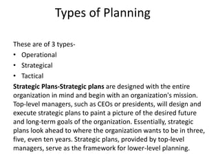 Types of Planning
These are of 3 types-
• Operational
• Strategical
• Tactical
Strategic Plans-Strategic plans are designed with the entire
organization in mind and begin with an organization's mission.
Top-level managers, such as CEOs or presidents, will design and
execute strategic plans to paint a picture of the desired future
and long-term goals of the organization. Essentially, strategic
plans look ahead to where the organization wants to be in three,
five, even ten years. Strategic plans, provided by top-level
managers, serve as the framework for lower-level planning.
 