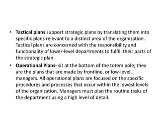 • Tactical plans support strategic plans by translating them into
specific plans relevant to a distinct area of the organization.
Tactical plans are concerned with the responsibility and
functionality of lower-level departments to fulfill their parts of
the strategic plan.
• Operational Plans- sit at the bottom of the totem pole; they
are the plans that are made by frontline, or low-level,
managers. All operational plans are focused on the specific
procedures and processes that occur within the lowest levels
of the organization. Managers must plan the routine tasks of
the department using a high level of detail.
 